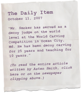 The Daily Item
October 11, 2007

“Mr. Smoker has served as a decoy judge on the world level at the World Carving Competition in Ocean City, Md. He has been decoy carving for 25 years and teaching for 10 years.”

(To read the entire article written by Asten Smith, click here or on the newspaper clipping above.)