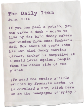The Daily Item
June, 2014

If you can peel a potato, you can carve a duck - words to live by for bird decoy makers and wisdom from Ross Smoker’s dad. Now about 40 years into his own bird decoy carving career, Smoker is competing at a world level against people from the other side of the planet.

(To read the entire article written by Evamarie Socha, or to download a.PDF, click here or on the newspaper clipping.)
