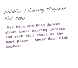 Wildfowl Carving Magazine Fall 2010

 Ask Rich and Ross Smoker about their carving careers and each will start at the same place - their dad, Dick Smoker.

(Click here to read more...)
